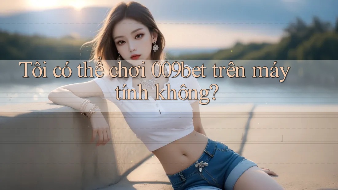Tôi có thể chơi 009bet trên máy tính không?