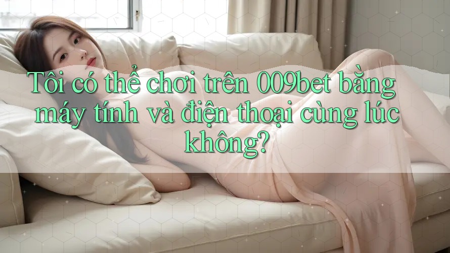 Tôi có thể chơi trên 009bet bằng máy tính và điện thoại cùng lúc không?