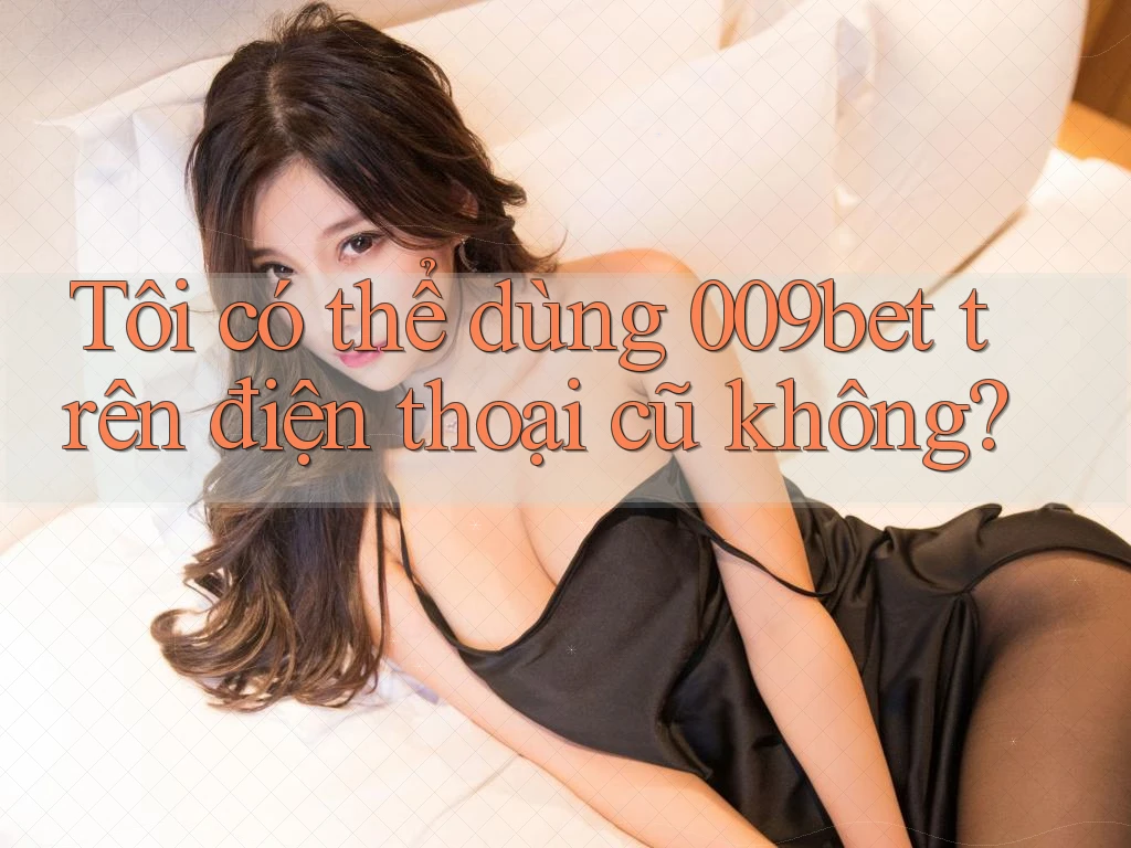 Tôi có thể dùng 009bet trên điện thoại cũ không?