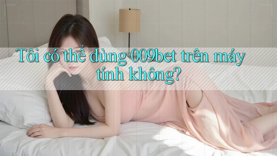 Tôi có thể dùng 009bet trên máy tính không?