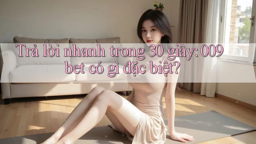 Trả lời nhanh trong 30 giây: 009bet có gì đặc biệt?