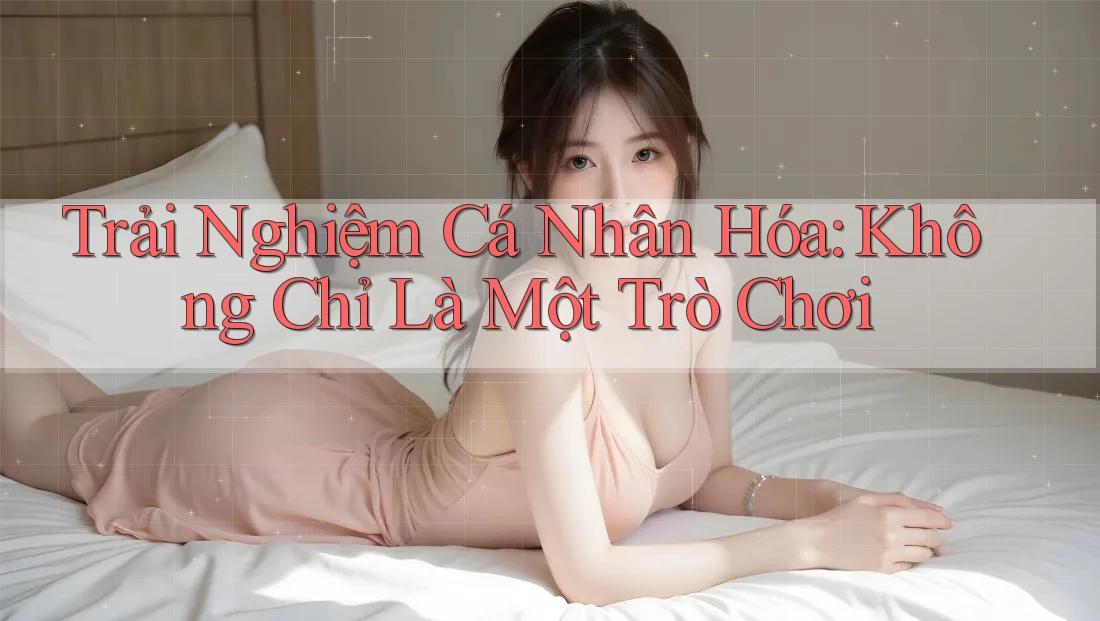 Trải Nghiệm Cá Nhân Hóa: Không Chỉ Là Một Trò Chơi