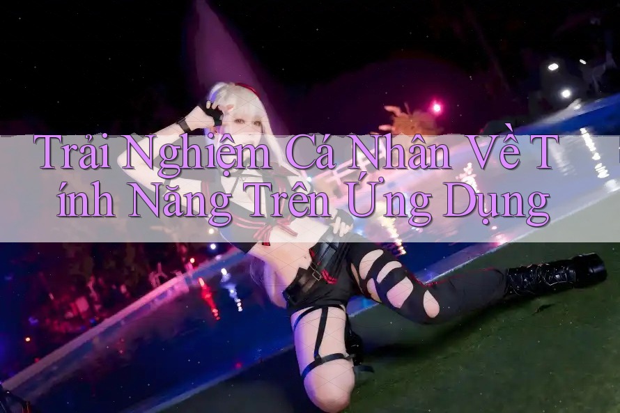 Trải Nghiệm Cá Nhân Về Tính Năng Trên Ứng Dụng