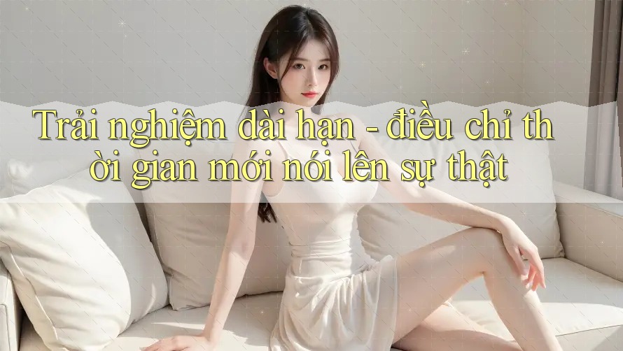 Trải nghiệm dài hạn - điều chỉ thời gian mới nói lên sự thật