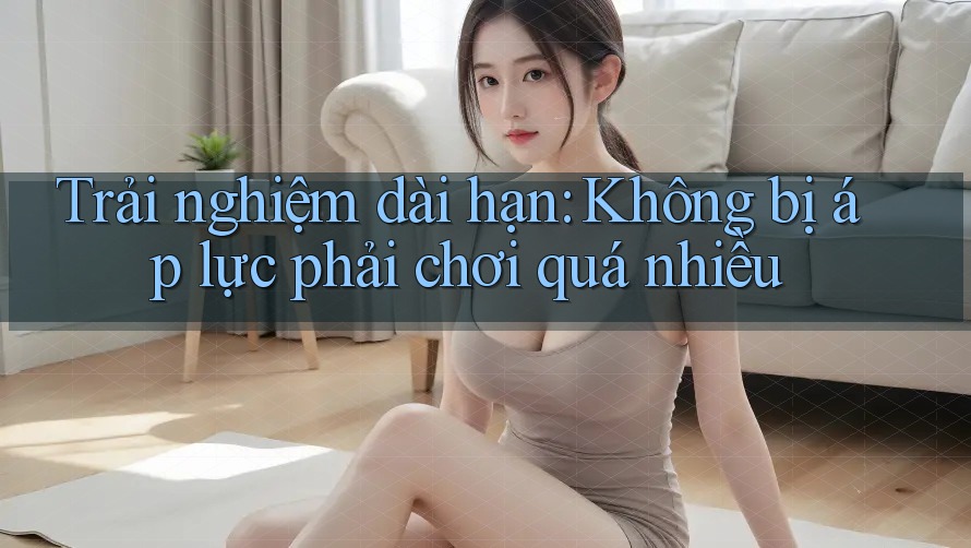 Trải nghiệm dài hạn: Không bị áp lực phải chơi quá nhiều