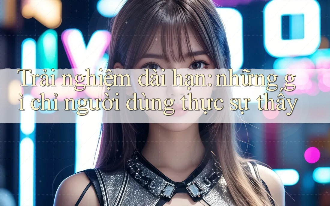 Trải nghiệm dài hạn: những gì chỉ người dùng thực sự thấy