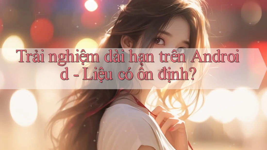 Trải nghiệm dài hạn trên Android - Liệu có ổn định?