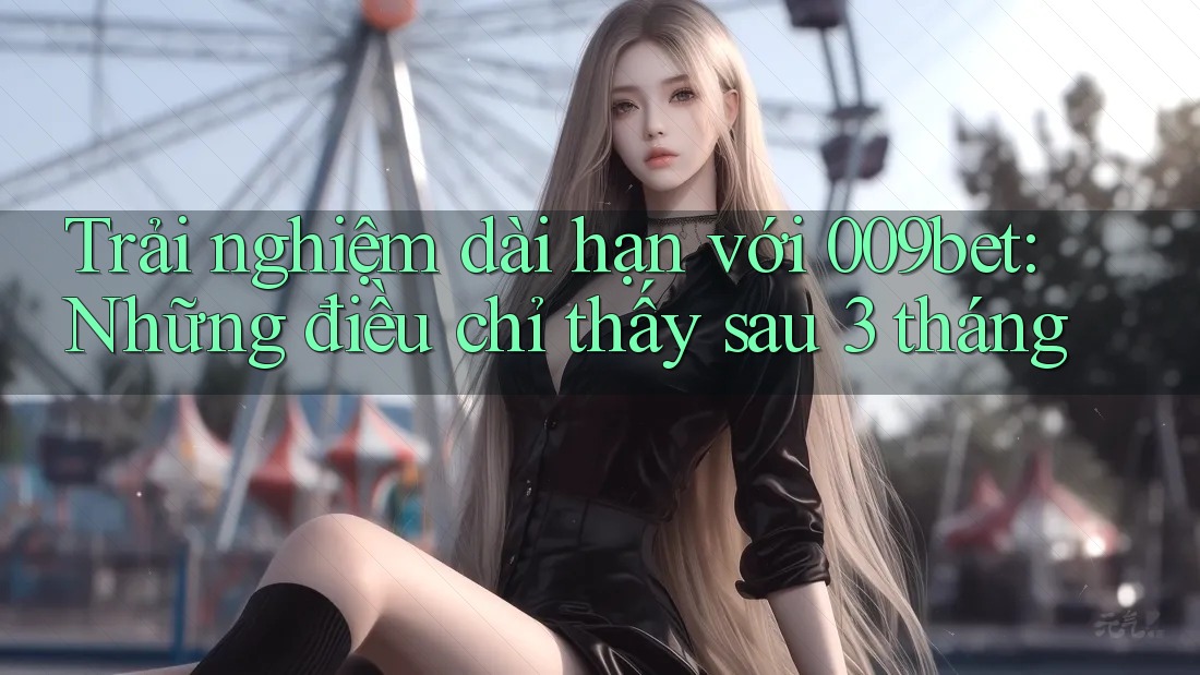 Trải nghiệm dài hạn với 009bet: Những điều chỉ thấy sau 3 tháng