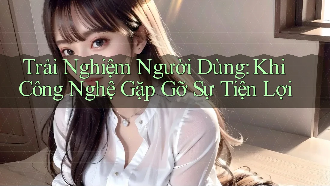 Trải Nghiệm Người Dùng: Khi Công Nghệ Gặp Gỡ Sự Tiện Lợi