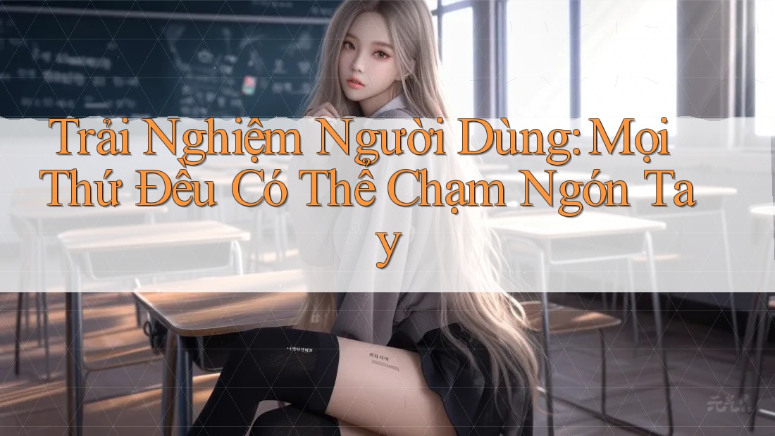 Trải Nghiệm Người Dùng: Mọi Thứ Đều Có Thể Chạm Ngón Tay