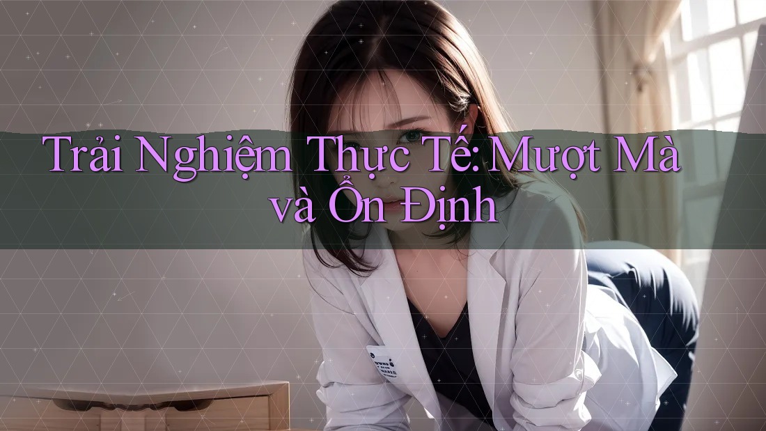 Trải Nghiệm Thực Tế: Mượt Mà và Ổn Định