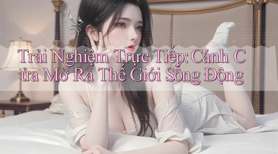Trải Nghiệm Trực Tiếp: Cánh Cửa Mở Ra Thế Giới Sống Động