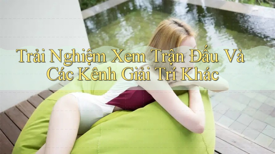 Trải Nghiệm Xem Trận Đấu Và Các Kênh Giải Trí Khác
