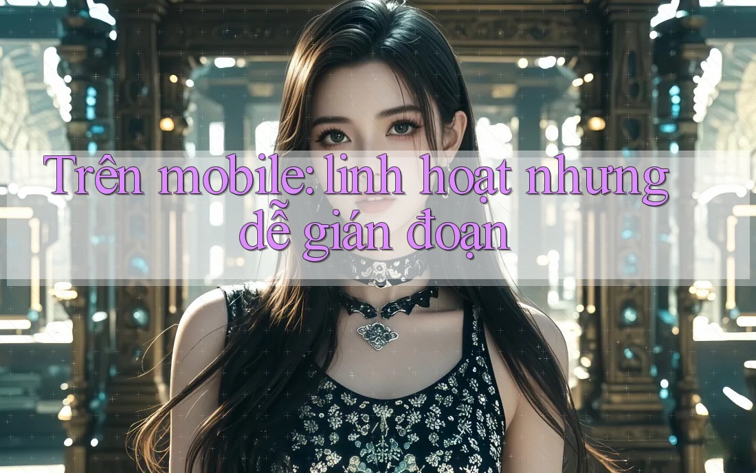 Trên mobile: linh hoạt nhưng dễ gián đoạn