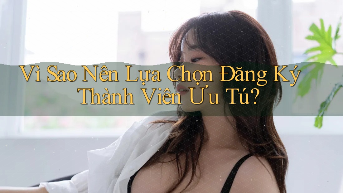 Vì Sao Nên Lựa Chọn Đăng Ký Thành Viên Ưu Tú?