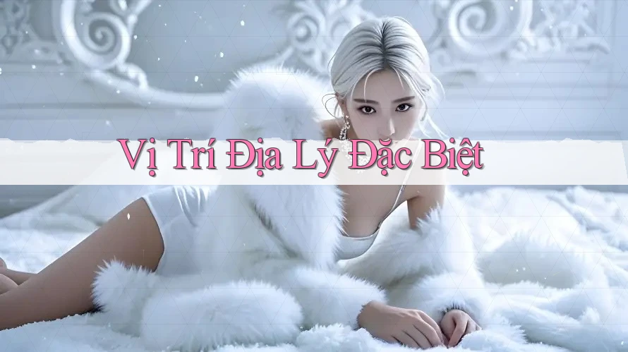 Vị Trí Địa Lý Đặc Biệt Vị Trí Địa Lý Đặc Biệt