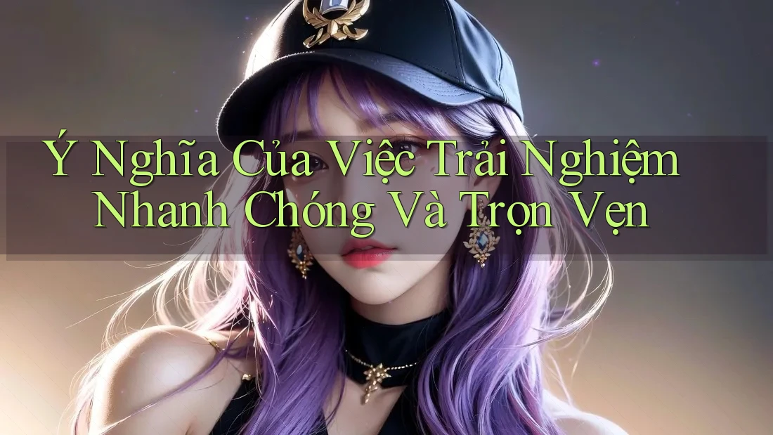Ý Nghĩa Của Việc Trải Nghiệm Nhanh Chóng Và Trọn Vẹn